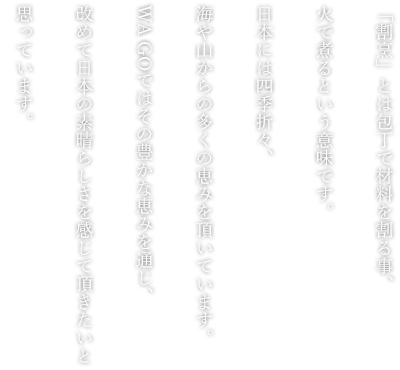 「割烹」とは包丁で材料を割る事、火で煮るという意味です。日本には四季折々、海や山からの多くの恵みを頂いています。WA GOではその豊かな恵みを通じ、改めて日本の素晴らしさを感じて頂きたいと思っています。